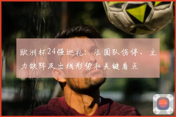 欧洲杯24强巡礼：法国队伤停、主力缺阵及出线形势和关键看点