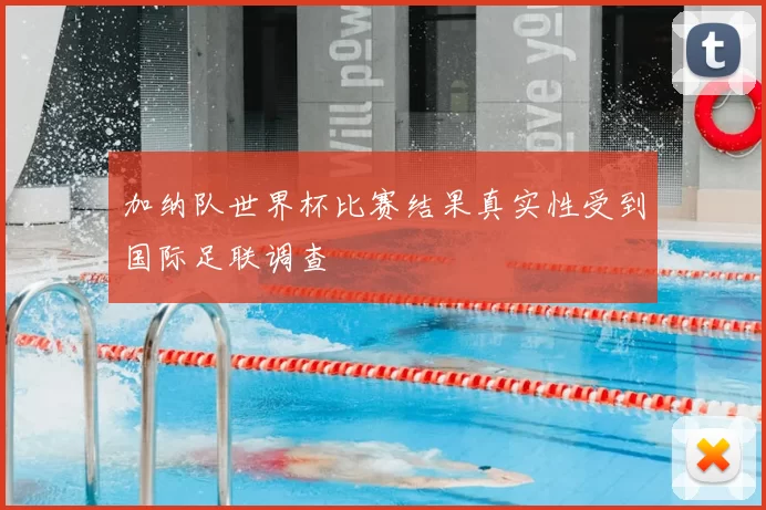 加纳队世界杯比赛结果真实性受到国际足联调查