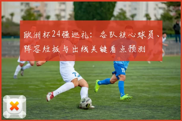 欧洲杯24强巡礼：各队核心球员、阵容短板与出线关键看点预测