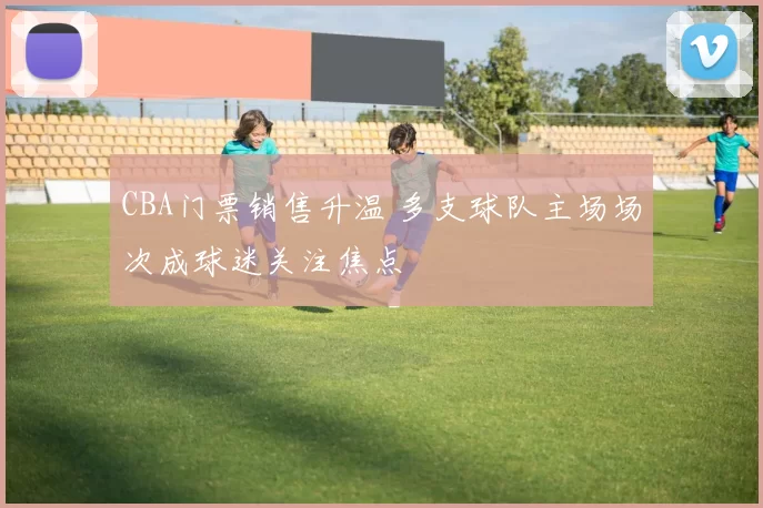 CBA门票销售升温 多支球队主场场次成球迷关注焦点