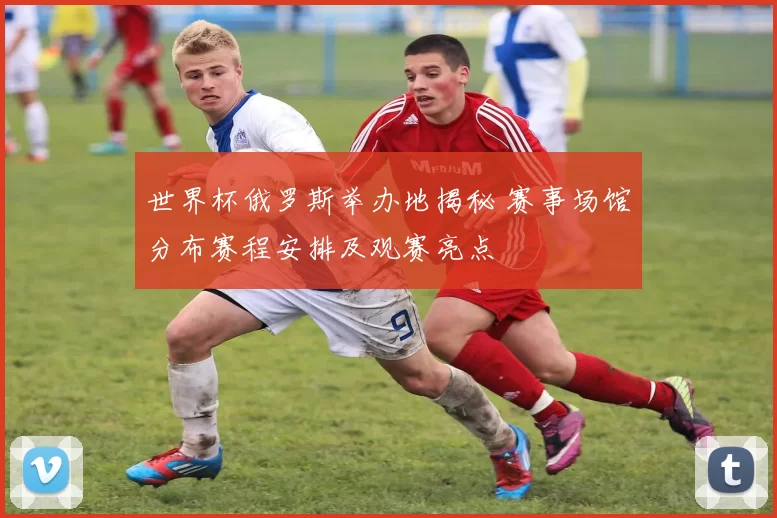 世界杯俄罗斯举办地揭秘 赛事场馆分布赛程安排及观赛亮点