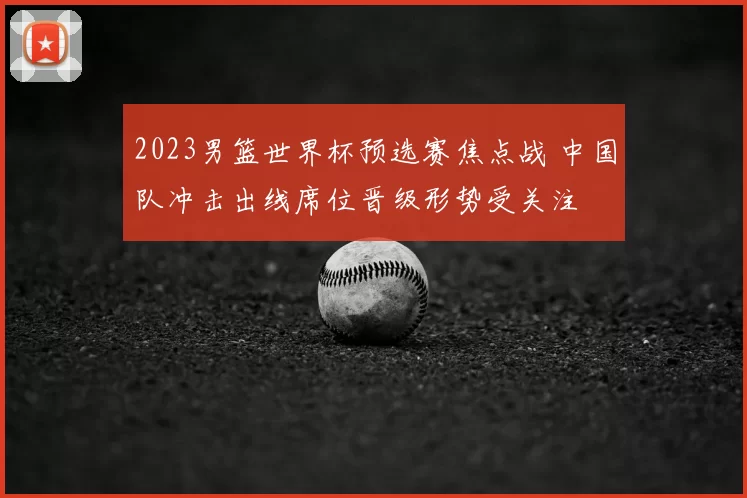 2023男篮世界杯预选赛焦点战 中国队冲击出线席位晋级形势受关注