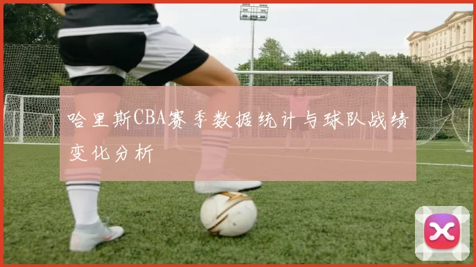 哈里斯CBA赛季数据统计与球队战绩变化分析