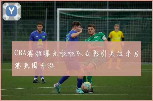 CBA赛程曝光啦啦队合影引关注季后赛氛围升温