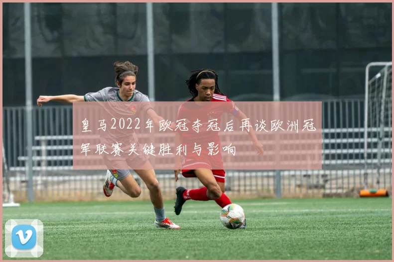 皇马2022年欧冠夺冠后再谈欧洲冠军联赛关键胜利与影响