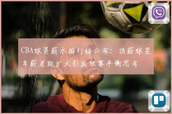 CBA球员薪水排行榜公布：顶薪球星年薪差距扩大引发联赛平衡思考