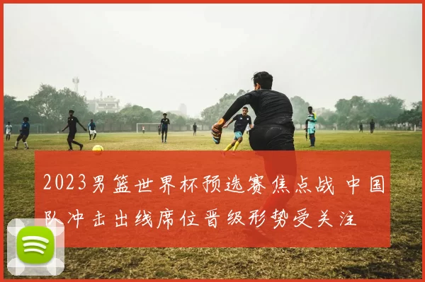 2023男篮世界杯预选赛焦点战 中国队冲击出线席位晋级形势受关注