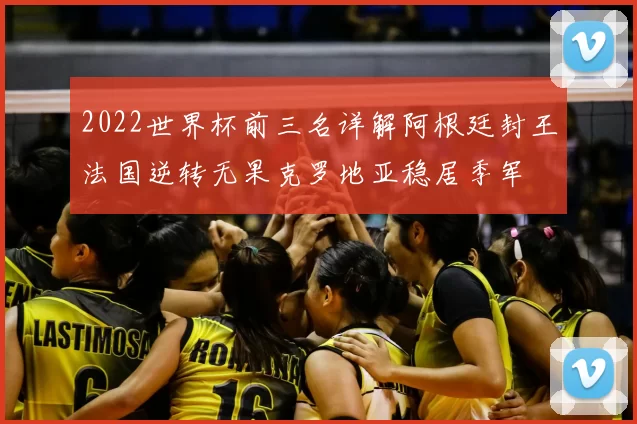 2022世界杯前三名详解阿根廷封王法国逆转无果克罗地亚稳居季军