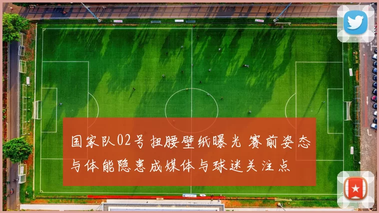 国家队02号扭腰壁纸曝光 赛前姿态与体能隐患成媒体与球迷关注点