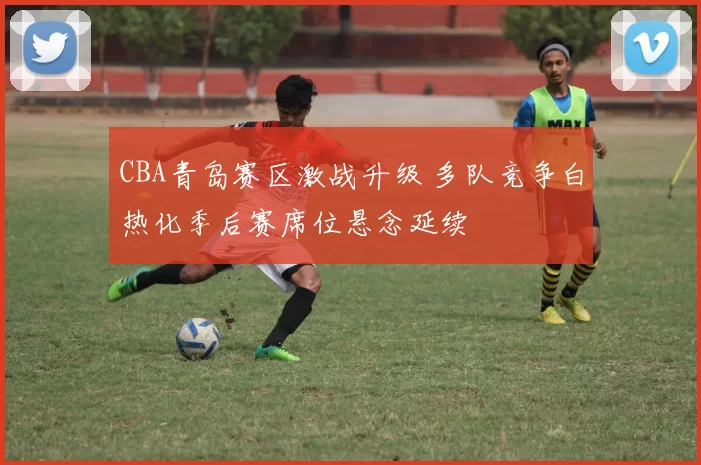 CBA青岛赛区激战升级 多队竞争白热化季后赛席位悬念延续