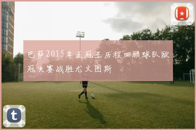 巴萨2015年五冠王历程回顾球队欧冠决赛战胜尤文图斯