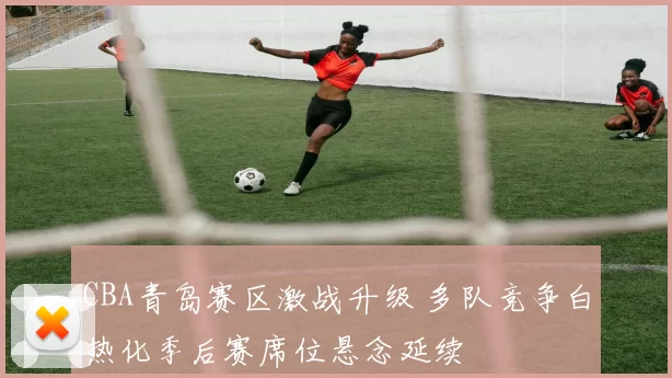 CBA青岛赛区激战升级 多队竞争白热化季后赛席位悬念延续