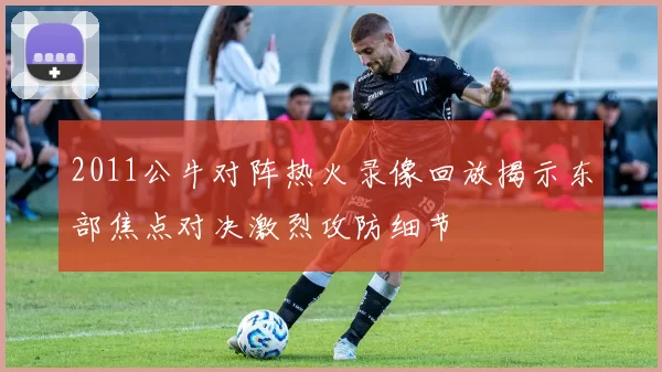 2011公牛对阵热火录像回放揭示东部焦点对决激烈攻防细节