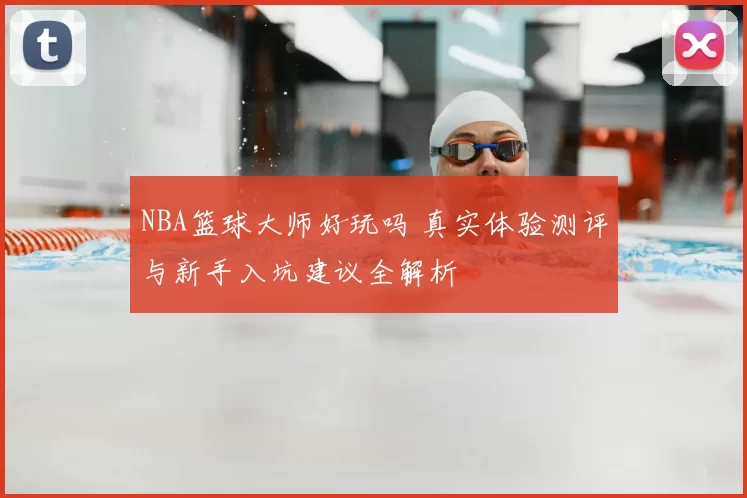 NBA篮球大师好玩吗 真实体验测评与新手入坑建议全解析