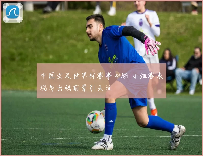 中国女足世界杯赛事回顾 小组赛表现与出线前景引关注