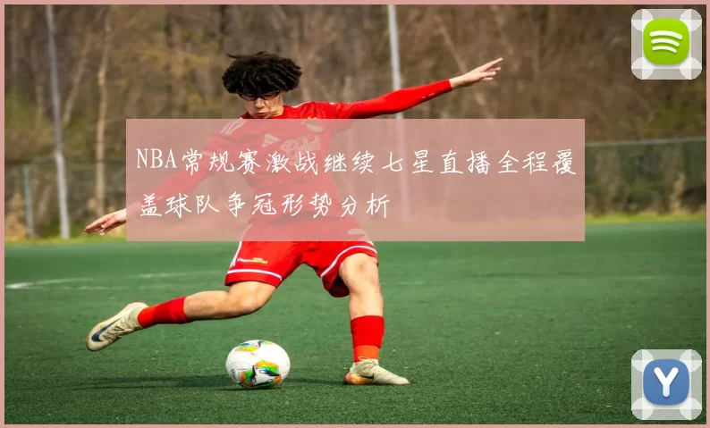 NBA常规赛激战继续七星直播全程覆盖球队争冠形势分析