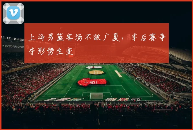 上海男篮客场不敌广夏,季后赛争夺形势生变