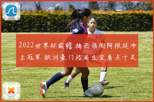 2022世界杯前瞻 梅西领衔阿根廷冲击冠军 欧洲豪门格局生变看点十足