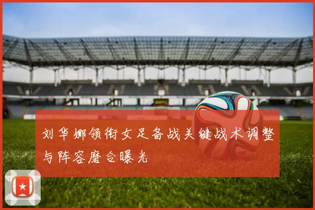刘华娜领衔女足备战关键战术调整与阵容磨合曝光