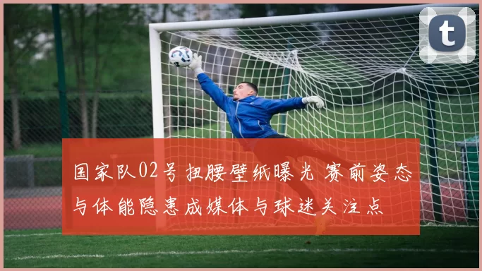 国家队02号扭腰壁纸曝光 赛前姿态与体能隐患成媒体与球迷关注点
