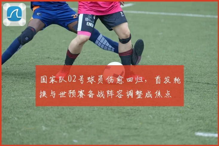 国家队02号球员伤愈回归,首发轮换与世预赛备战阵容调整成焦点