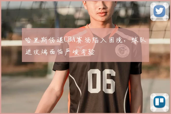 哈里斯伤退CBA赛场陷入困境，球队进攻端面临严峻考验