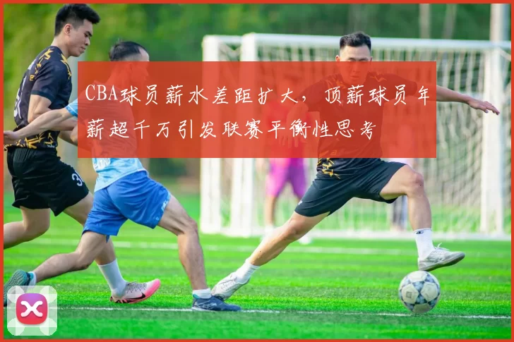 CBA球员薪水差距扩大，顶薪球员年薪超千万引发联赛平衡性思考