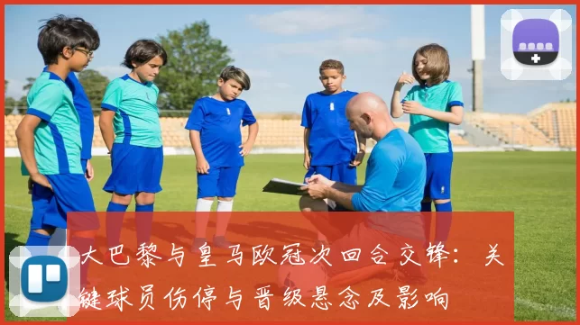 大巴黎与皇马欧冠次回合交锋:关键球员伤停与晋级悬念及影响