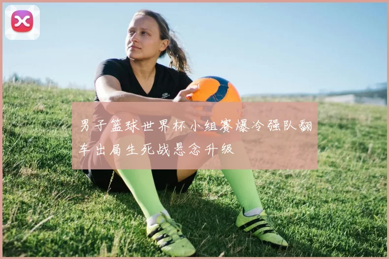 男子篮球世界杯小组赛爆冷强队翻车出局生死战悬念升级