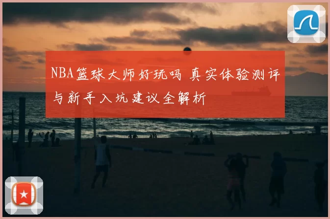 NBA篮球大师好玩吗 真实体验测评与新手入坑建议全解析