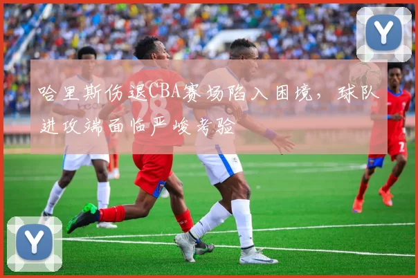 哈里斯伤退CBA赛场陷入困境，球队进攻端面临严峻考验