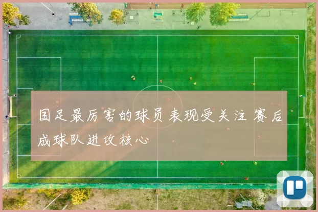 国足最厉害的球员表现受关注 赛后成球队进攻核心