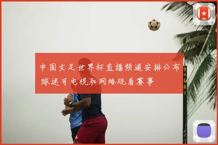 中国女足世界杯直播频道安排公布 球迷可电视和网络观看赛事