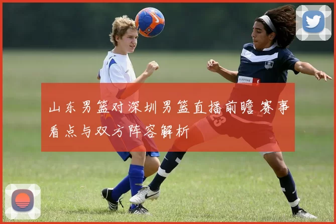 山东男篮对深圳男篮直播前瞻 赛事看点与双方阵容解析