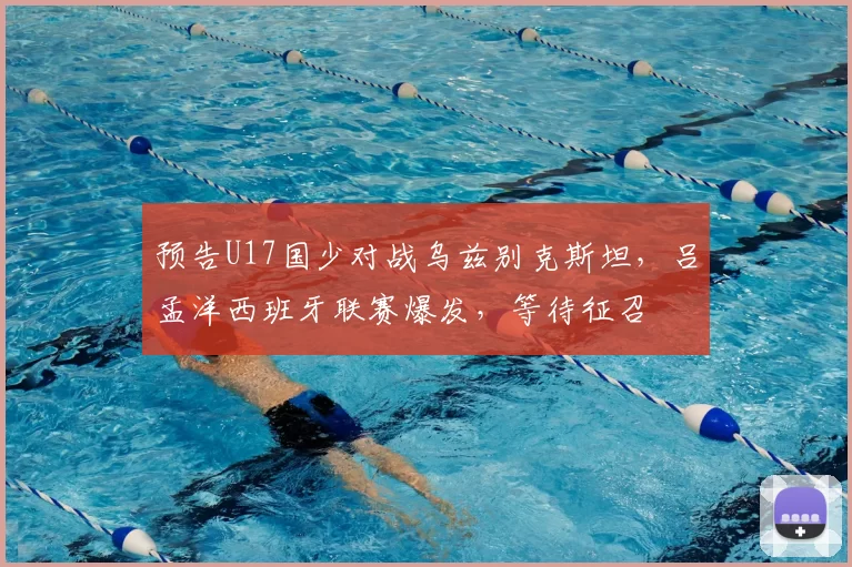 预告U17国少对战乌兹别克斯坦,吕孟洋西班牙联赛爆发,等待征召
