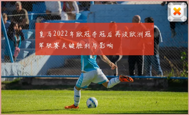 皇马2022年欧冠夺冠后再谈欧洲冠军联赛关键胜利与影响