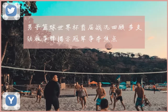 男子篮球世界杯首届战况回顾 多支劲旅争锋揭示冠军争夺焦点
