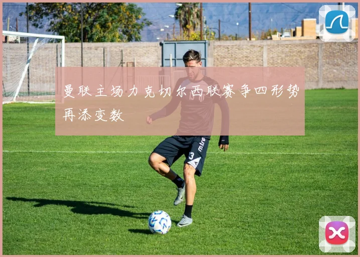曼联主场力克切尔西联赛争四形势再添变数