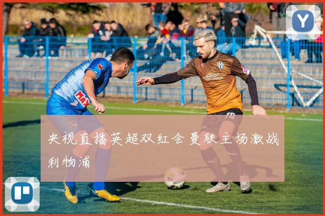 央视直播英超双红会曼联主场激战利物浦