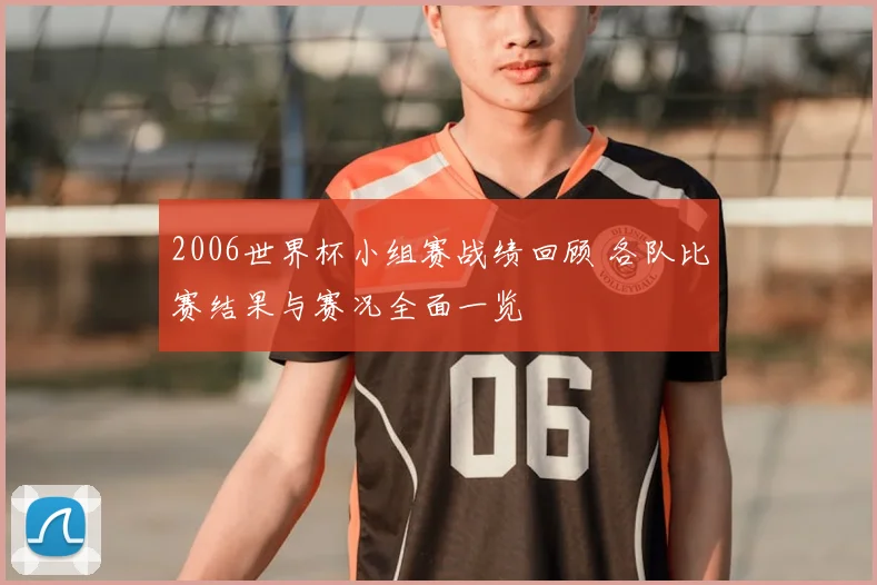 2006世界杯小组赛战绩回顾 各队比赛结果与赛况全面一览