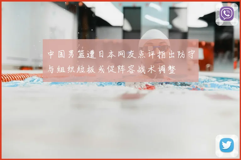 中国男篮遭日本网友点评指出防守与组织短板或促阵容战术调整