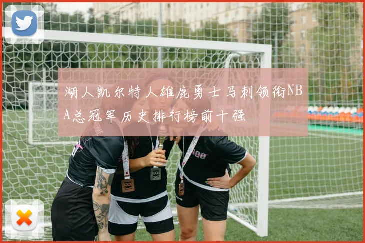 湖人凯尔特人雄鹿勇士马刺领衔NBA总冠军历史排行榜前十强