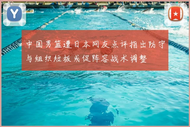 中国男篮遭日本网友点评指出防守与组织短板或促阵容战术调整