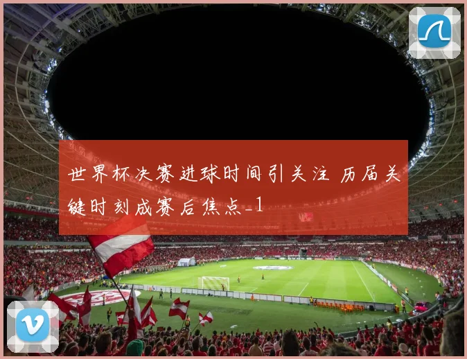 世界杯决赛进球时间引关注 历届关键时刻成赛后焦点_1